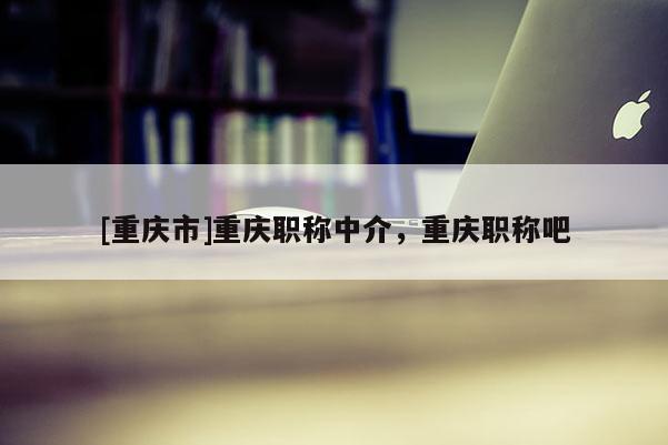 [重慶市]重慶職稱(chēng)中介，重慶職稱(chēng)吧