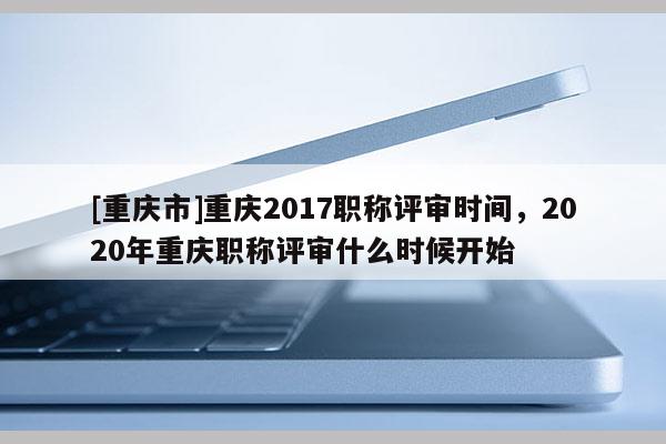 [重慶市]重慶2017職稱評審時間，2020年重慶職稱評審什么時候開始