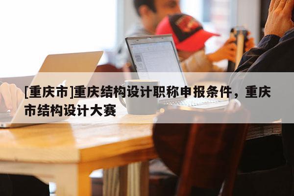 [重慶市]重慶結(jié)構(gòu)設(shè)計(jì)職稱申報(bào)條件，重慶市結(jié)構(gòu)設(shè)計(jì)大賽