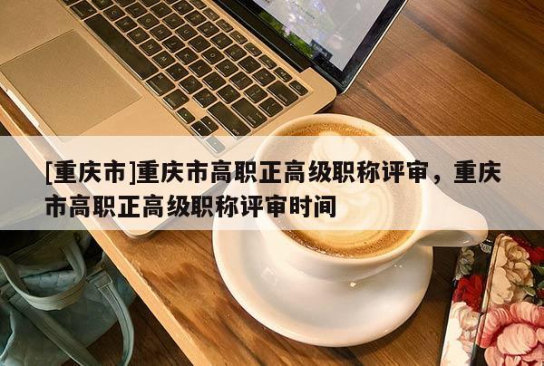 [重慶市]重慶市高職正高級職稱評審，重慶市高職正高級職稱評審時間