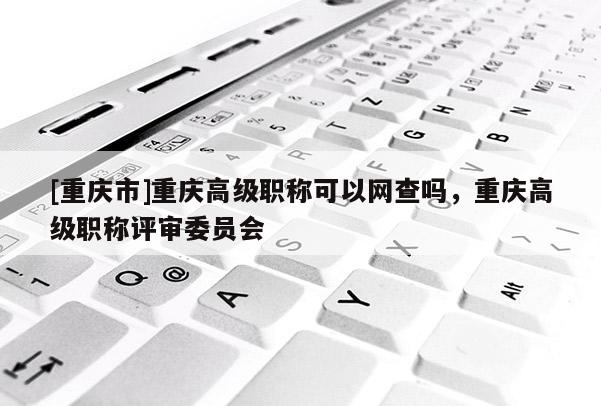 [重慶市]重慶高級(jí)職稱可以網(wǎng)查嗎，重慶高級(jí)職稱評審委員會(huì)