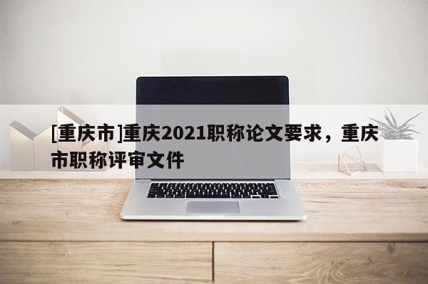 [重慶市]重慶2021職稱論文要求，重慶市職稱評審文件