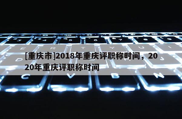 [重慶市]2018年重慶評職稱時間，2020年重慶評職稱時間
