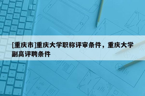 [重慶市]重慶大學(xué)職稱評審條件，重慶大學(xué)副高評聘條件