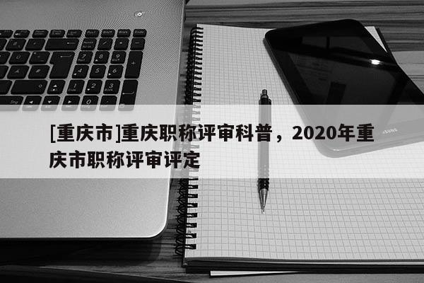 [重慶市]重慶職稱評審科普，2020年重慶市職稱評審評定