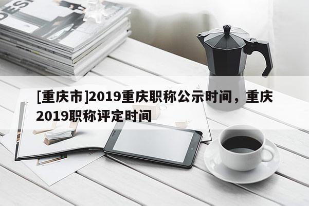 [重慶市]2019重慶職稱公示時間，重慶2019職稱評定時間