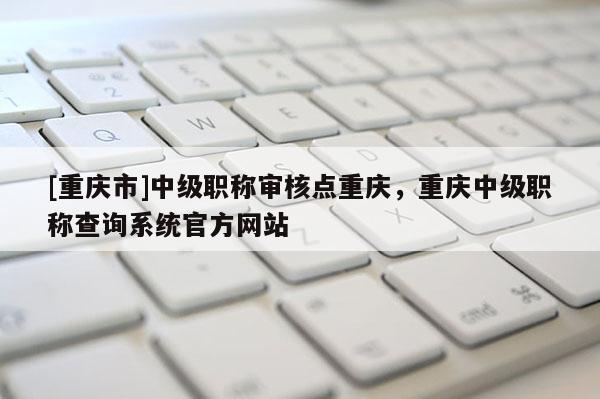 [重慶市]中級職稱審核點重慶，重慶中級職稱查詢系統(tǒng)官方網站