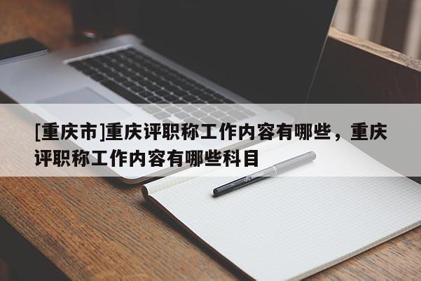 [重慶市]重慶評(píng)職稱工作內(nèi)容有哪些，重慶評(píng)職稱工作內(nèi)容有哪些科目