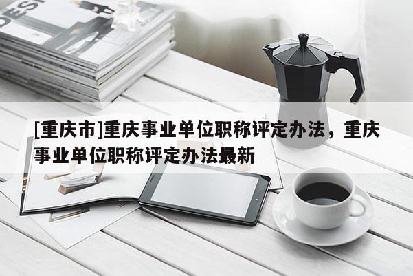 [重慶市]重慶事業(yè)單位職稱評(píng)定辦法，重慶事業(yè)單位職稱評(píng)定辦法最新