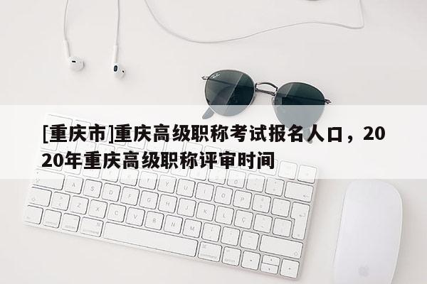 [重慶市]重慶高級職稱考試報名人口，2020年重慶高級職稱評審時間