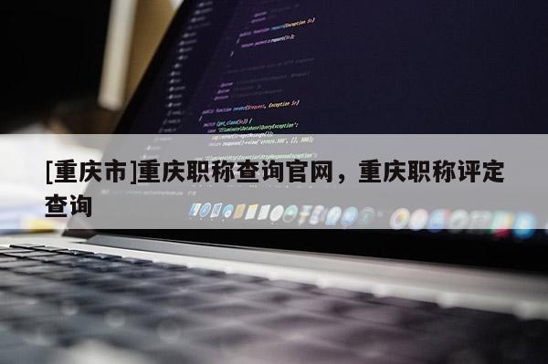 [重慶市]重慶職稱查詢官網(wǎng)，重慶職稱評定查詢