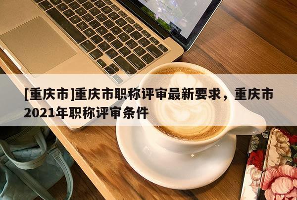 [重慶市]重慶市職稱評審最新要求，重慶市2021年職稱評審條件