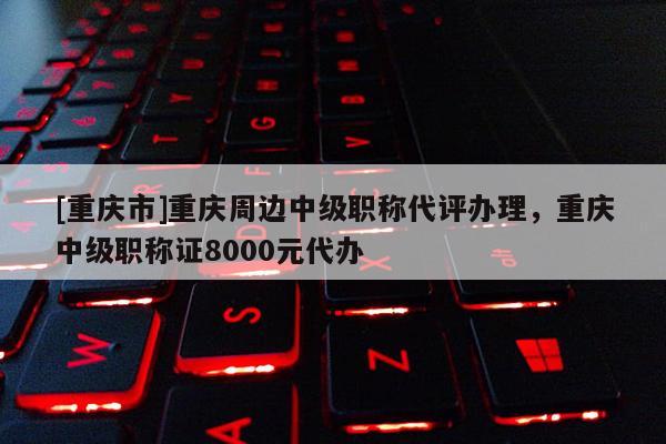 [重慶市]重慶周邊中級(jí)職稱代評(píng)辦理，重慶中級(jí)職稱證8000元代辦