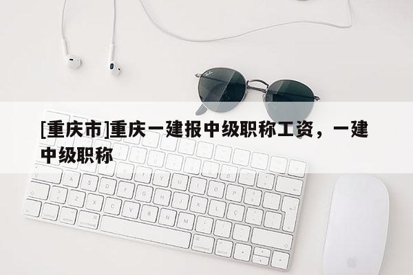 [重慶市]重慶一建報(bào)中級(jí)職稱工資，一建 中級(jí)職稱