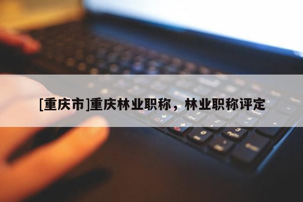 [重慶市]重慶林業(yè)職稱，林業(yè)職稱評定