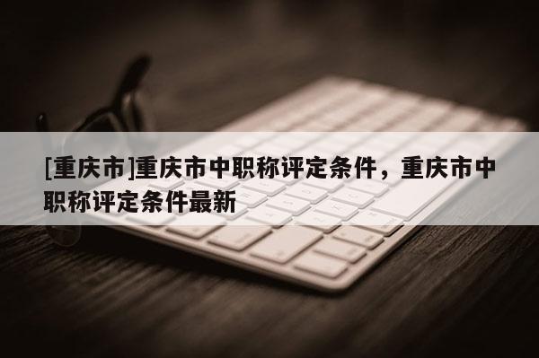 [重慶市]重慶市中職稱評定條件，重慶市中職稱評定條件最新