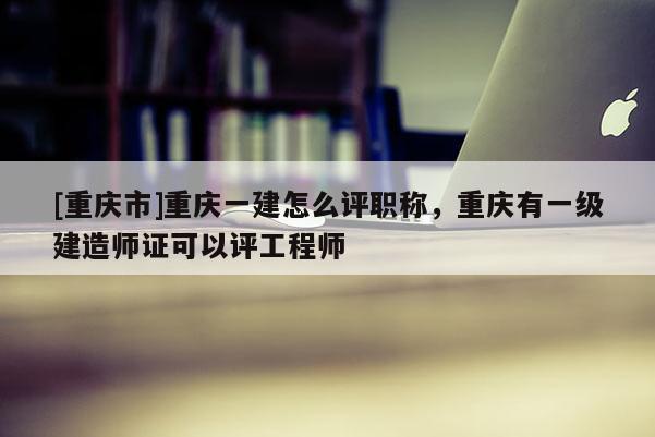 [重慶市]重慶一建怎么評(píng)職稱，重慶有一級(jí)建造師證可以評(píng)工程師
