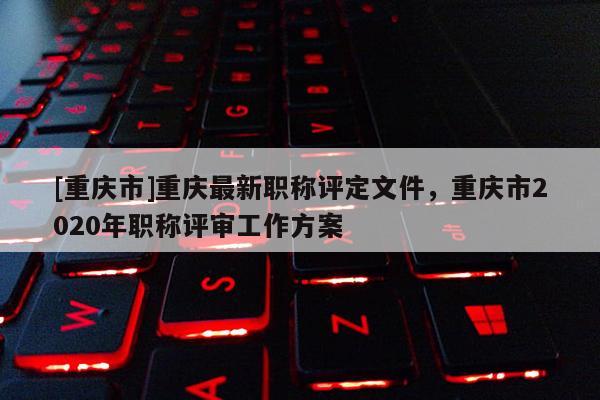 [重慶市]重慶最新職稱評定文件，重慶市2020年職稱評審工作方案