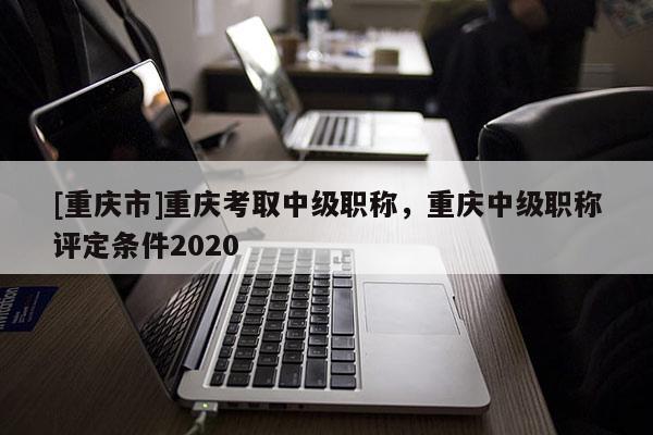 [重慶市]重慶考取中級職稱，重慶中級職稱評定條件2020