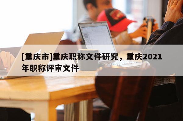 [重慶市]重慶職稱文件研究，重慶2021年職稱評(píng)審文件