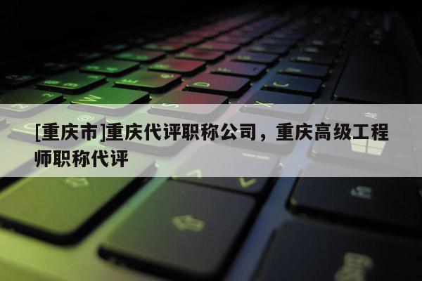 [重慶市]重慶代評職稱公司，重慶高級工程師職稱代評