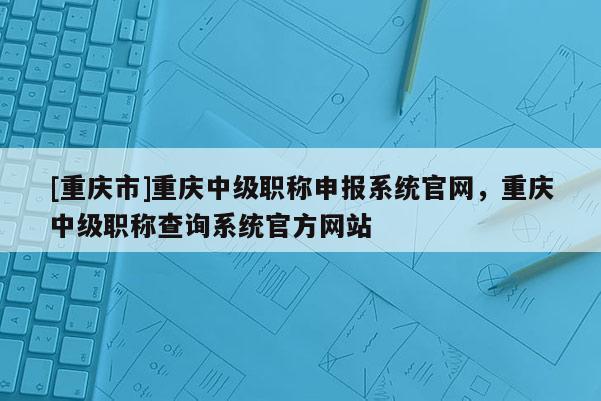 [重慶市]重慶中級職稱申報系統(tǒng)官網(wǎng)，重慶中級職稱查詢系統(tǒng)官方網(wǎng)站