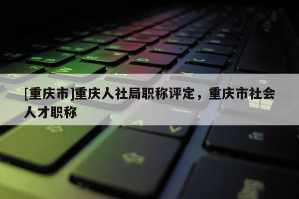 [重慶市]重慶人社局職稱評定，重慶市社會人才職稱