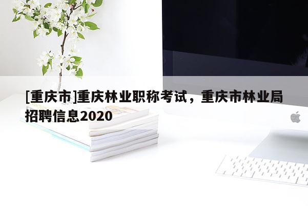 [重慶市]重慶林業(yè)職稱考試，重慶市林業(yè)局招聘信息2020