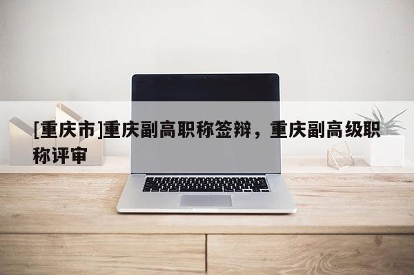 [重慶市]重慶副高職稱(chēng)簽辯，重慶副高級(jí)職稱(chēng)評(píng)審