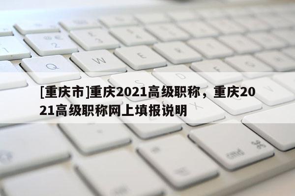[重慶市]重慶2021高級職稱，重慶2021高級職稱網(wǎng)上填報(bào)說明