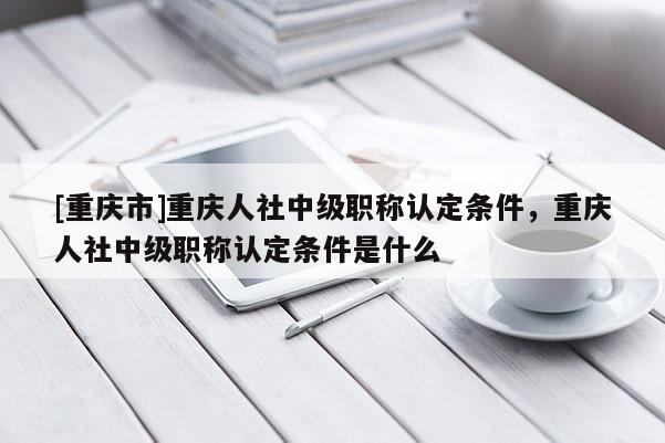 [重慶市]重慶人社中級職稱認(rèn)定條件，重慶人社中級職稱認(rèn)定條件是什么