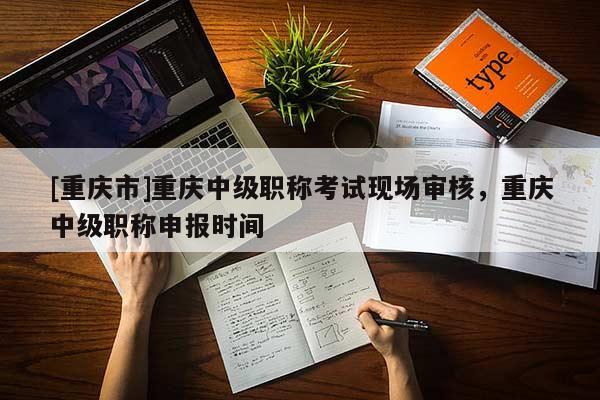 [重慶市]重慶中級職稱考試現(xiàn)場審核，重慶中級職稱申報時間