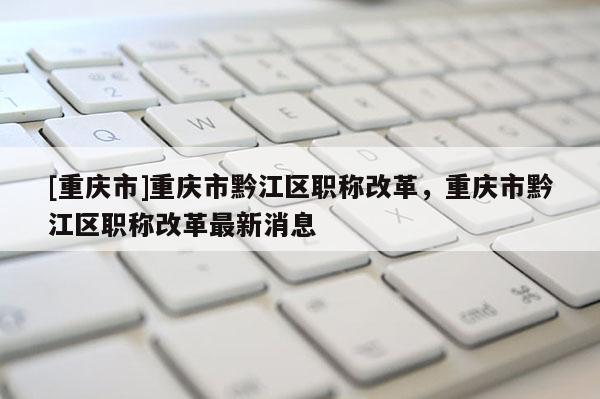 [重慶市]重慶市黔江區(qū)職稱(chēng)改革，重慶市黔江區(qū)職稱(chēng)改革最新消息