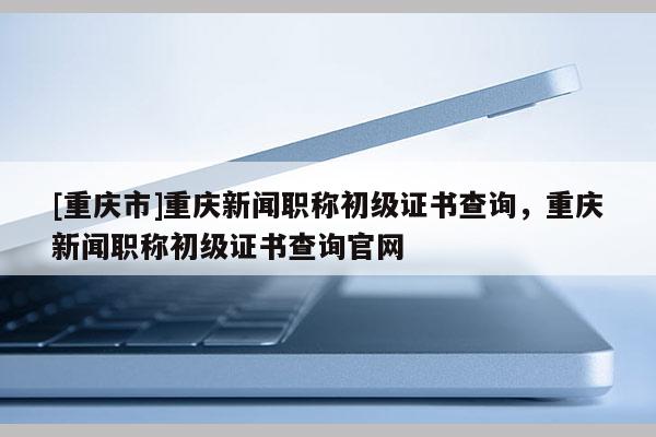 [重慶市]重慶新聞職稱初級證書查詢，重慶新聞職稱初級證書查詢官網(wǎng)