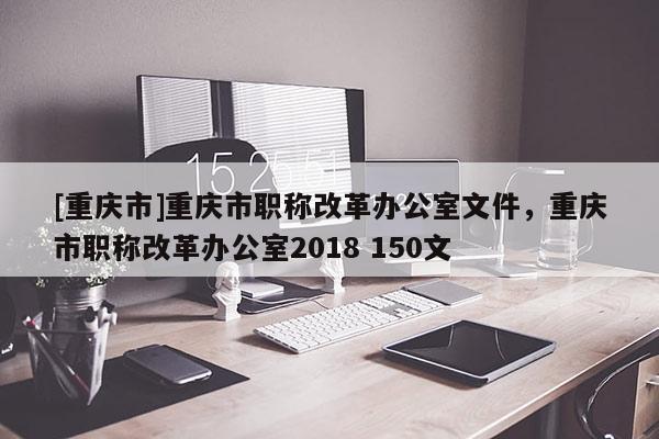 [重慶市]重慶市職稱改革辦公室文件，重慶市職稱改革辦公室2018 150文