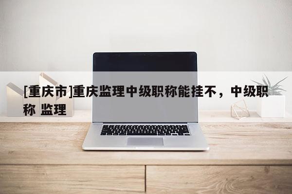 [重慶市]重慶監(jiān)理中級(jí)職稱能掛不，中級(jí)職稱 監(jiān)理