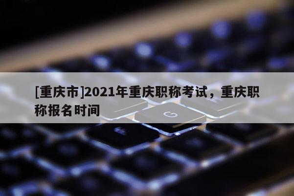 [重慶市]2021年重慶職稱考試，重慶職稱報名時間
