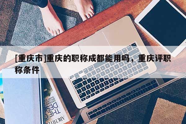 [重慶市]重慶的職稱成都能用嗎，重慶評職稱條件