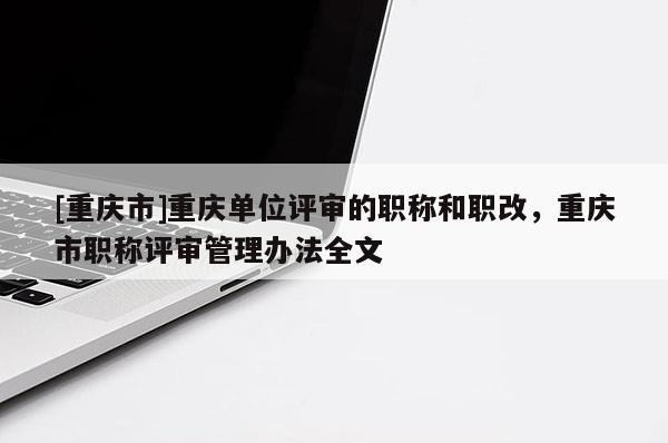 [重慶市]重慶單位評審的職稱和職改，重慶市職稱評審管理辦法全文