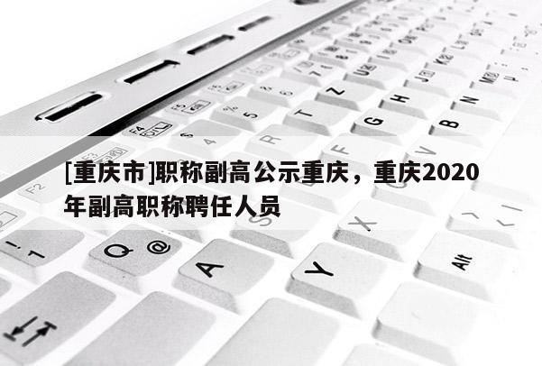 [重慶市]職稱副高公示重慶，重慶2020年副高職稱聘任人員