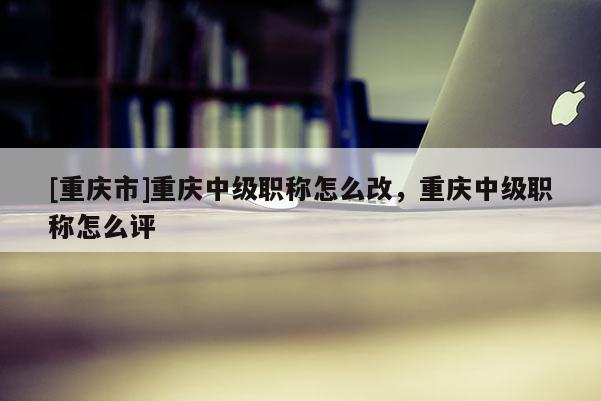 [重慶市]重慶中級職稱怎么改，重慶中級職稱怎么評
