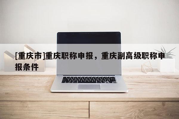 [重慶市]重慶職稱申報(bào)，重慶副高級(jí)職稱申報(bào)條件