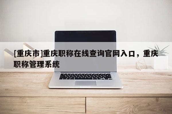 [重慶市]重慶職稱在線查詢官網(wǎng)入口，重慶職稱管理系統(tǒng)