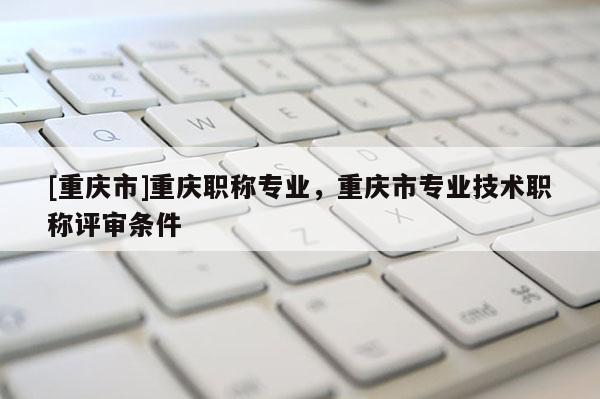 [重慶市]重慶職稱專業(yè)，重慶市專業(yè)技術職稱評審條件