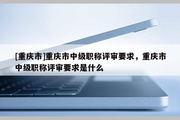 [重慶市]重慶市中級職稱評審要求，重慶市中級職稱評審要求是什么