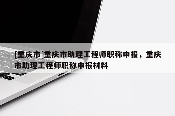 [重慶市]重慶市助理工程師職稱申報(bào)，重慶市助理工程師職稱申報(bào)材料