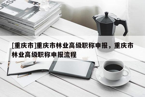 [重慶市]重慶市林業(yè)高級職稱申報，重慶市林業(yè)高級職稱申報流程