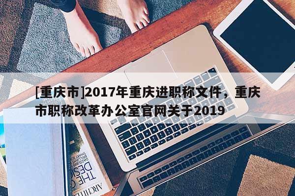 [重慶市]2017年重慶進職稱文件，重慶市職稱改革辦公室官網(wǎng)關于2019