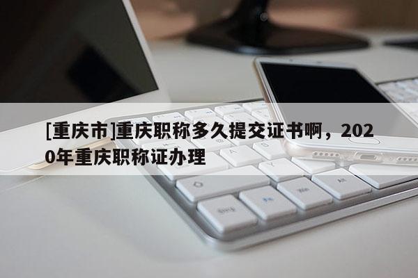 [重慶市]重慶職稱多久提交證書啊，2020年重慶職稱證辦理