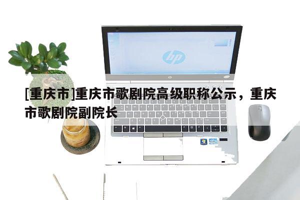 [重慶市]重慶市歌劇院高級(jí)職稱公示，重慶市歌劇院副院長(zhǎng)